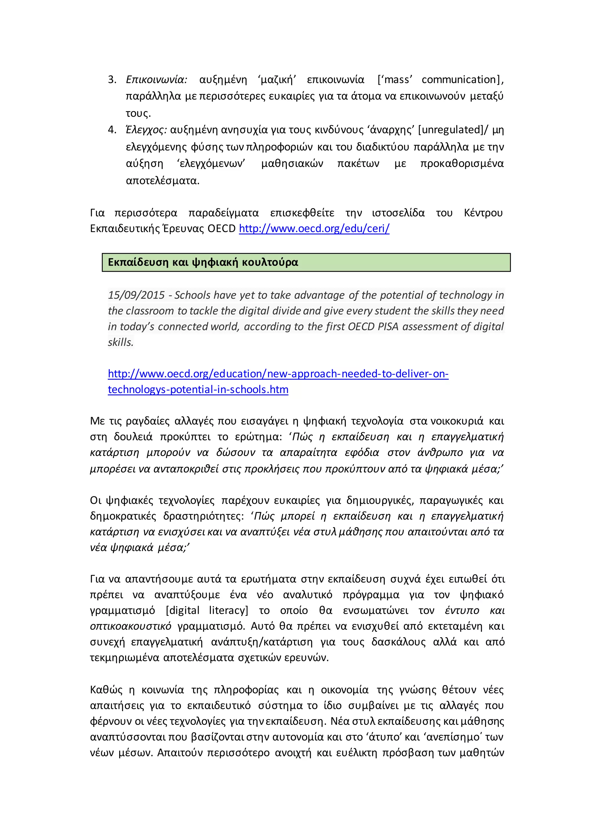 3. Επικοινωνία: αυξημένη ‘μαζική’ επικοινωνία [‘mass’ communication],
παράλληλα με περισσότερες ευκαιρίες για τα άτομα να επικοινωνούν μεταξύ
τους.
4. Έλεγχος: αυξημένη ανησυχία για τους κινδύνους ‘άναρχης’ [unregulated]/ μη
ελεγχόμενης φύσης των πληροφοριών και του διαδικτύου παράλληλα με την
αύξηση ‘ελεγχόμενων’ μαθησιακών πακέτων με προκαθορισμένα
αποτελέσματα.
Για περισσότερα παραδείγματα επισκεφθείτε την ιστοσελίδα του Κέντρου
Εκπαιδευτικής Έρευνας OECD http://www.oecd.org/edu/ceri/
Εκπαίδευση και ψηφιακή κουλτούρα
15/09/2015 - Schools have yet to take advantage of the potential of technology in
the classroom to tackle the digital divideand give every student the skills they need
in today’s connected world, according to the first OECD PISA assessment of digital
skills.
http://www.oecd.org/education/new-approach-needed-to-deliver-on-
technologys-potential-in-schools.htm
Με τις ραγδαίες αλλαγές που εισαγάγει η ψηφιακή τεχνολογία στα νοικοκυριά και
στη δουλειά προκύπτει το ερώτημα: ‘Πώς η εκπαίδευση και η επαγγελματική
κατάρτιση μπορούν να δώσουν τα απαραίτητα εφόδια στον άνθρωπο για να
μπορέσει να ανταποκριθεί στις προκλήσεις που προκύπτουν από τα ψηφιακά μέσα;’
Οι ψηφιακές τεχνολογίες παρέχουν ευκαιρίες για δημιουργικές, παραγωγικές και
δημοκρατικές δραστηριότητες: ‘Πώς μπορεί η εκπαίδευση και η επαγγελματική
κατάρτιση να ενισχύσει και να αναπτύξει νέα στυλ μάθησης που απαιτούνται από τα
νέα ψηφιακά μέσα;’
Για να απαντήσουμε αυτά τα ερωτήματα στην εκπαίδευση συχνά έχει ειπωθεί ότι
πρέπει να αναπτύξουμε ένα νέο αναλυτικό πρόγραμμα για τον ψηφιακό
γραμματισμό [digital literacy] το οποίο θα ενσωματώνει τον έντυπο και
οπτικοακουστικό γραμματισμό. Αυτό θα πρέπει να ενισχυθεί από εκτεταμένη και
συνεχή επαγγελματική ανάπτυξη/κατάρτιση για τους δασκάλους αλλά και από
τεκμηριωμένα αποτελέσματα σχετικών ερευνών.
Καθώς η κοινωνία της πληροφορίας και η οικονομία της γνώσης θέτουν νέες
απαιτήσεις για το εκπαιδευτικό σύστημα το ίδιο συμβαίνει με τις αλλαγές που
φέρνουν οι νέες τεχνολογίες για τηνεκπαίδευση. Νέα στυλ εκπαίδευσης και μάθησης
αναπτύσσονται που βασίζονται στην αυτονομία και στο ‘άτυπο’ και ‘ανεπίσημο΄ των
νέων μέσων. Απαιτούν περισσότερο ανοιχτή και ευέλικτη πρόσβαση των μαθητών
 