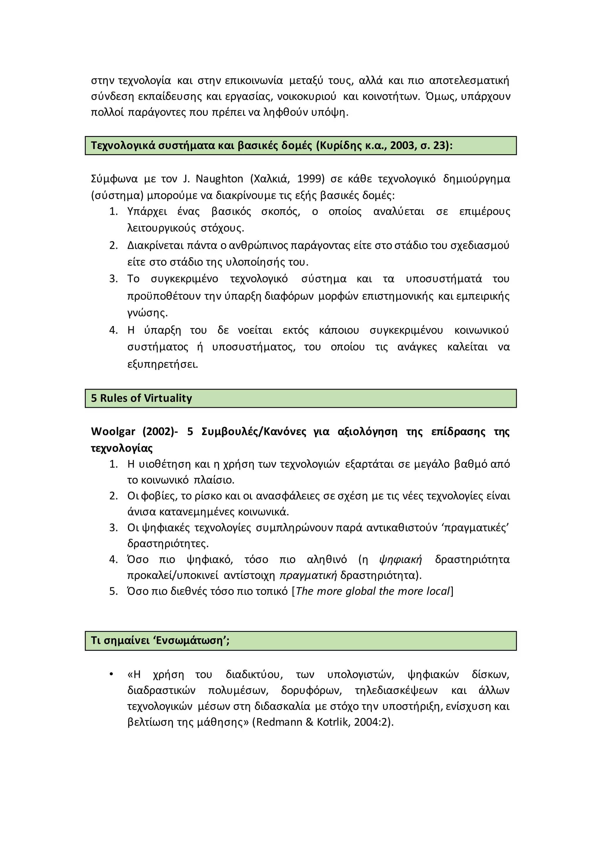στην τεχνολογία και στην επικοινωνία μεταξύ τους, αλλά και πιο αποτελεσματική
σύνδεση εκπαίδευσης και εργασίας, νοικοκυριού και κοινοτήτων. Όμως, υπάρχουν
πολλοί παράγοντες που πρέπει να ληφθούν υπόψη.
Τεχνολογικά συστήματα και βασικές δομές (Κυρίδης κ.α., 2003, σ. 23):
Σύμφωνα με τον J. Naughton (Χαλκιά, 1999) σε κάθε τεχνολογικό δημιούργημα
(σύστημα) μπορούμε να διακρίνουμε τις εξής βασικές δομές:
1. Υπάρχει ένας βασικός σκοπός, ο οποίος αναλύεται σε επιμέρους
λειτουργικούς στόχους.
2. Διακρίνεται πάντα ο ανθρώπινος παράγοντας είτε στο στάδιο του σχεδιασμού
είτε στο στάδιο της υλοποίησής του.
3. Το συγκεκριμένο τεχνολογικό σύστημα και τα υποσυστήματά του
προϋποθέτουν την ύπαρξη διαφόρων μορφών επιστημονικής και εμπειρικής
γνώσης.
4. Η ύπαρξη του δε νοείται εκτός κάποιου συγκεκριμένου κοινωνικού
συστήματος ή υποσυστήματος, του οποίου τις ανάγκες καλείται να
εξυπηρετήσει.
5 Rules of Virtuality
Woolgar (2002)- 5 Συμβουλές/Κανόνες για αξιολόγηση της επίδρασης της
τεχνολογίας
1. Η υιοθέτηση και η χρήση των τεχνολογιών εξαρτάται σε μεγάλο βαθμό από
το κοινωνικό πλαίσιο.
2. Οι φοβίες, το ρίσκο και οι ανασφάλειες σε σχέση με τις νέες τεχνολογίες είναι
άνισα κατανεμημένες κοινωνικά.
3. Οι ψηφιακές τεχνολογίες συμπληρώνουν παρά αντικαθιστούν ‘πραγματικές’
δραστηριότητες.
4. Όσο πιο ψηφιακό, τόσο πιο αληθινό (η ψηφιακή δραστηριότητα
προκαλεί/υποκινεί αντίστοιχη πραγματική δραστηριότητα).
5. Όσο πιο διεθνές τόσο πιο τοπικό [The more global the more local]
Τι σημαίνει ‘Ενσωμάτωση’;
• «Η χρήση του διαδικτύου, των υπολογιστών, ψηφιακών δίσκων,
διαδραστικών πολυμέσων, δορυφόρων, τηλεδιασκέψεων και άλλων
τεχνολογικών μέσων στη διδασκαλία με στόχο την υποστήριξη, ενίσχυση και
βελτίωση της μάθησης» (Redmann & Kotrlik, 2004:2).
 