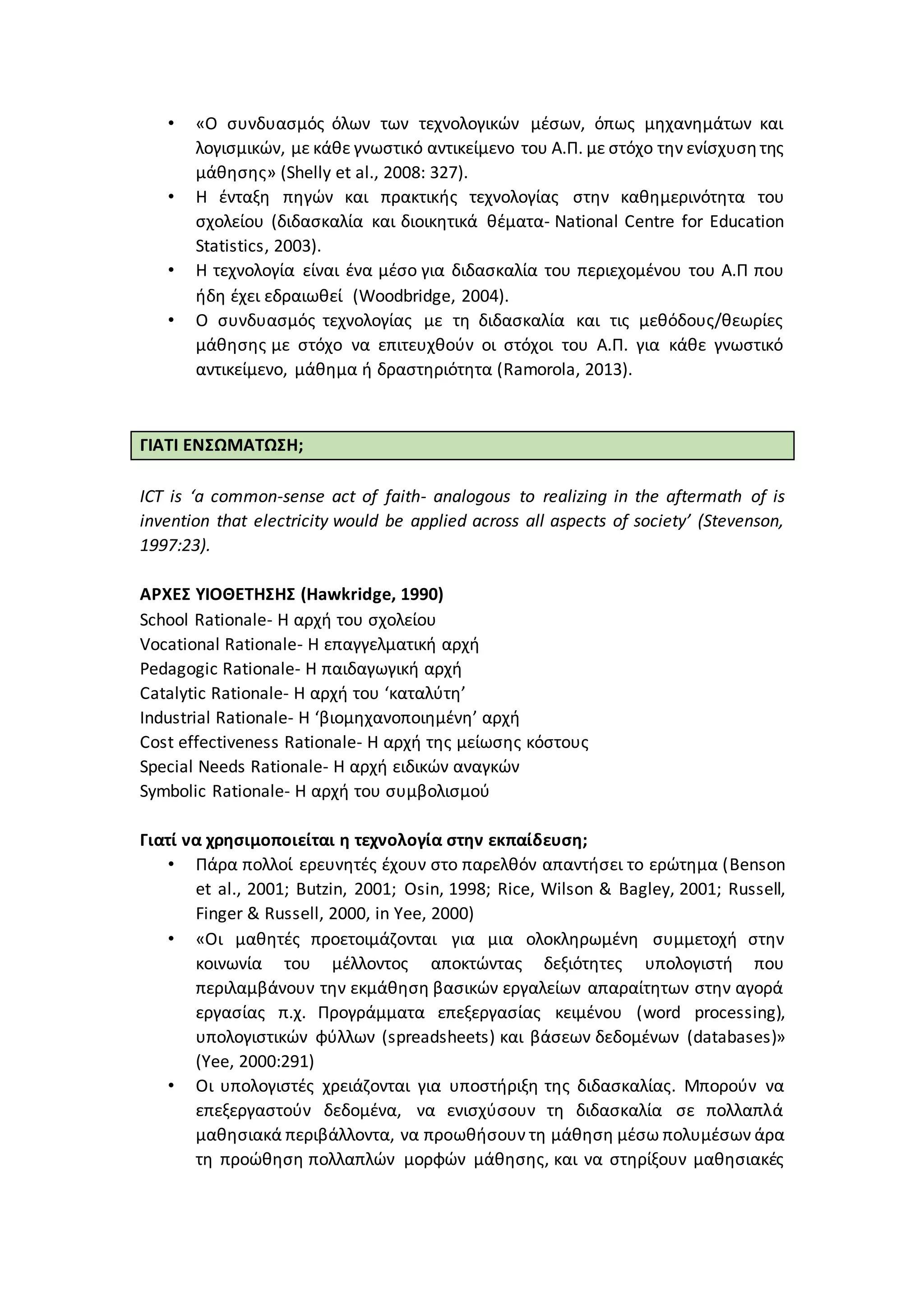 • «Ο συνδυασμός όλων των τεχνολογικών μέσων, όπως μηχανημάτων και
λογισμικών, με κάθε γνωστικό αντικείμενο του Α.Π. με στόχο την ενίσχυσητης
μάθησης» (Shelly et al., 2008: 327).
• H ένταξη πηγών και πρακτικής τεχνολογίας στην καθημερινότητα του
σχολείου (διδασκαλία και διοικητικά θέματα- National Centre for Education
Statistics, 2003).
• Η τεχνολογία είναι ένα μέσο για διδασκαλία του περιεχομένου του Α.Π που
ήδη έχει εδραιωθεί (Woodbridge, 2004).
• Ο συνδυασμός τεχνολογίας με τη διδασκαλία και τις μεθόδους/θεωρίες
μάθησης με στόχο να επιτευχθούν οι στόχοι του Α.Π. για κάθε γνωστικό
αντικείμενο, μάθημα ή δραστηριότητα (Ramorola, 2013).
ΓΙΑΤΙ ΕΝΣΩΜΑΤΩΣΗ;
ICT is ‘a common-sense act of faith- analogous to realizing in the aftermath of is
invention that electricity would be applied across all aspects of society’ (Stevenson,
1997:23).
ΑΡΧΕΣ ΥΙΟΘΕΤΗΣΗΣ (Hawkridge, 1990)
School Rationale- Η αρχή του σχολείου
Vocational Rationale- Η επαγγελματική αρχή
Pedagogic Rationale- Η παιδαγωγική αρχή
Catalytic Rationale- Η αρχή του ‘καταλύτη’
Industrial Rationale- Η ‘βιομηχανοποιημένη’ αρχή
Cost effectiveness Rationale- Η αρχή της μείωσης κόστους
Special Needs Rationale- Η αρχή ειδικών αναγκών
Symbolic Rationale- Η αρχή του συμβολισμού
Γιατί να χρησιμοποιείται η τεχνολογία στην εκπαίδευση;
• Πάρα πολλοί ερευνητές έχουν στο παρελθόν απαντήσει το ερώτημα (Benson
et al., 2001; Butzin, 2001; Osin, 1998; Rice, Wilson & Bagley, 2001; Russell,
Finger & Russell, 2000, in Yee, 2000)
• «Οι μαθητές προετοιμάζονται για μια ολοκληρωμένη συμμετοχή στην
κοινωνία του μέλλοντος αποκτώντας δεξιότητες υπολογιστή που
περιλαμβάνουν την εκμάθηση βασικών εργαλείων απαραίτητων στην αγορά
εργασίας π.χ. Προγράμματα επεξεργασίας κειμένου (word processing),
υπολογιστικών φύλλων (spreadsheets) και βάσεων δεδομένων (databases)»
(Yee, 2000:291)
• Οι υπολογιστές χρειάζονται για υποστήριξη της διδασκαλίας. Μπορούν να
επεξεργαστούν δεδομένα, να ενισχύσουν τη διδασκαλία σε πολλαπλά
μαθησιακά περιβάλλοντα, να προωθήσουν τη μάθηση μέσω πολυμέσων άρα
τη προώθηση πολλαπλών μορφών μάθησης, και να στηρίξουν μαθησιακές
 