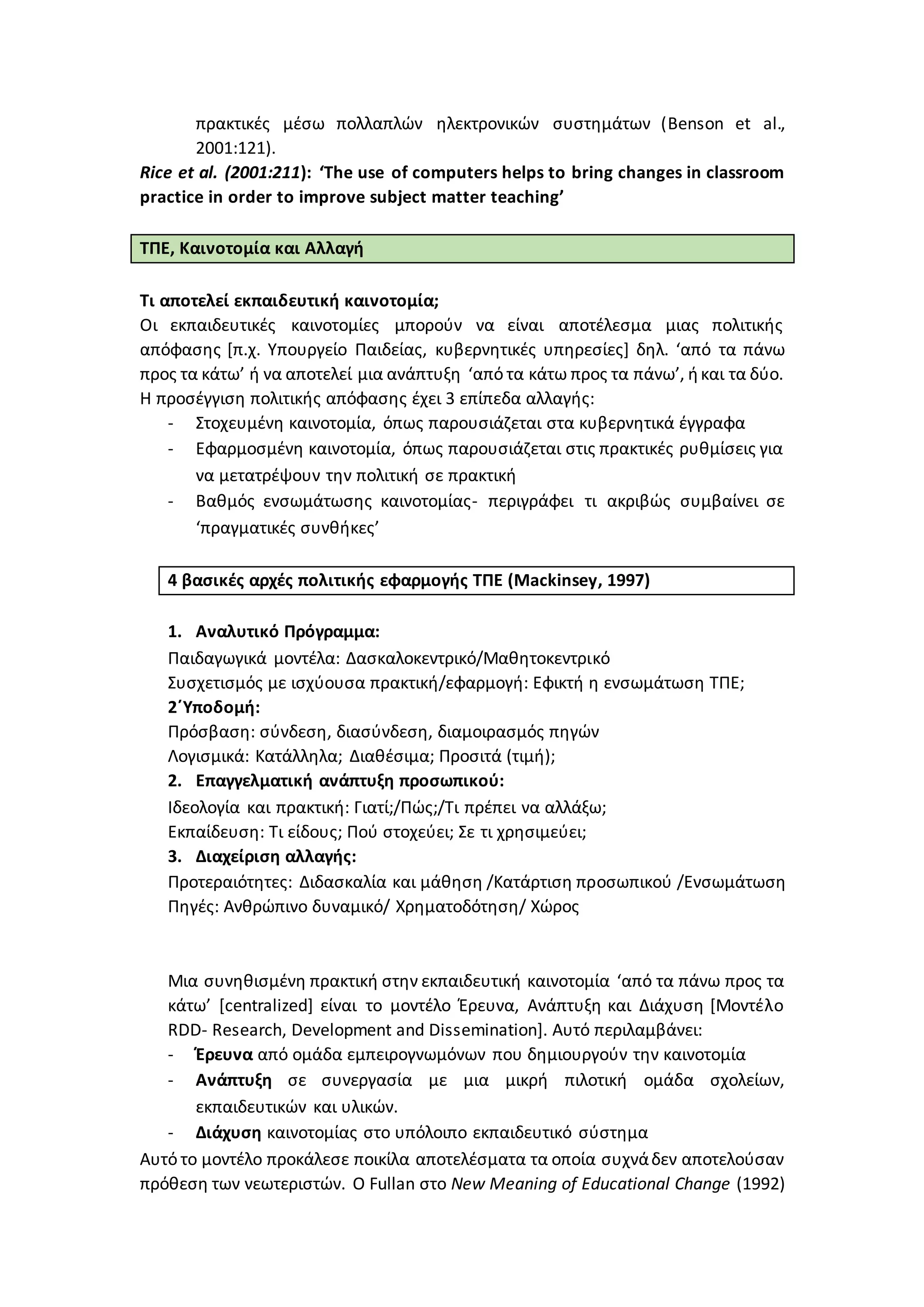 πρακτικές μέσω πολλαπλών ηλεκτρονικών συστημάτων (Benson et al.,
2001:121).
Rice et al. (2001:211): ‘The use of computers helps to bring changes in classroom
practice in order to improve subject matter teaching’
ΤΠΕ, Καινοτομία και Αλλαγή
Τι αποτελεί εκπαιδευτική καινοτομία;
Οι εκπαιδευτικές καινοτομίες μπορούν να είναι αποτέλεσμα μιας πολιτικής
απόφασης [π.χ. Υπουργείο Παιδείας, κυβερνητικές υπηρεσίες] δηλ. ‘από τα πάνω
προς τα κάτω’ ή να αποτελεί μια ανάπτυξη ‘από τα κάτω προς τα πάνω’, ήκαι τα δύο.
Η προσέγγιση πολιτικής απόφασης έχει 3 επίπεδα αλλαγής:
- Στοχευμένη καινοτομία, όπως παρουσιάζεται στα κυβερνητικά έγγραφα
- Εφαρμοσμένη καινοτομία, όπως παρουσιάζεται στις πρακτικές ρυθμίσεις για
να μετατρέψουν την πολιτική σε πρακτική
- Βαθμός ενσωμάτωσης καινοτομίας- περιγράφει τι ακριβώς συμβαίνει σε
‘πραγματικές συνθήκες’
4 βασικές αρχές πολιτικής εφαρμογής ΤΠΕ (Mackinsey, 1997)
1. Αναλυτικό Πρόγραμμα:
Παιδαγωγικά μοντέλα: Δασκαλοκεντρικό/Μαθητοκεντρικό
Συσχετισμός με ισχύουσα πρακτική/εφαρμογή: Εφικτή η ενσωμάτωση ΤΠΕ;
2΄Υποδομή:
Πρόσβαση: σύνδεση, διασύνδεση, διαμοιρασμός πηγών
Λογισμικά: Κατάλληλα; Διαθέσιμα; Προσιτά (τιμή);
2. Επαγγελματική ανάπτυξη προσωπικού:
Ιδεολογία και πρακτική: Γιατί;/Πώς;/Τι πρέπει να αλλάξω;
Εκπαίδευση: Τι είδους; Πού στοχεύει; Σε τι χρησιμεύει;
3. Διαχείριση αλλαγής:
Προτεραιότητες: Διδασκαλία και μάθηση /Κατάρτιση προσωπικού /Ενσωμάτωση
Πηγές: Ανθρώπινο δυναμικό/ Χρηματοδότηση/ Χώρος
Μια συνηθισμένη πρακτική στην εκπαιδευτική καινοτομία ‘από τα πάνω προς τα
κάτω’ [centralized] είναι το μοντέλο Έρευνα, Ανάπτυξη και Διάχυση [Μοντέλο
RDD- Research, Development and Dissemination]. Αυτό περιλαμβάνει:
- Έρευνα από ομάδα εμπειρογνωμόνων που δημιουργούν την καινοτομία
- Ανάπτυξη σε συνεργασία με μια μικρή πιλοτική ομάδα σχολείων,
εκπαιδευτικών και υλικών.
- Διάχυση καινοτομίας στο υπόλοιπο εκπαιδευτικό σύστημα
Αυτό το μοντέλο προκάλεσε ποικίλα αποτελέσματα τα οποία συχνάδεν αποτελούσαν
πρόθεση των νεωτεριστών. Ο Fullan στο New Meaning of Educational Change (1992)
 
