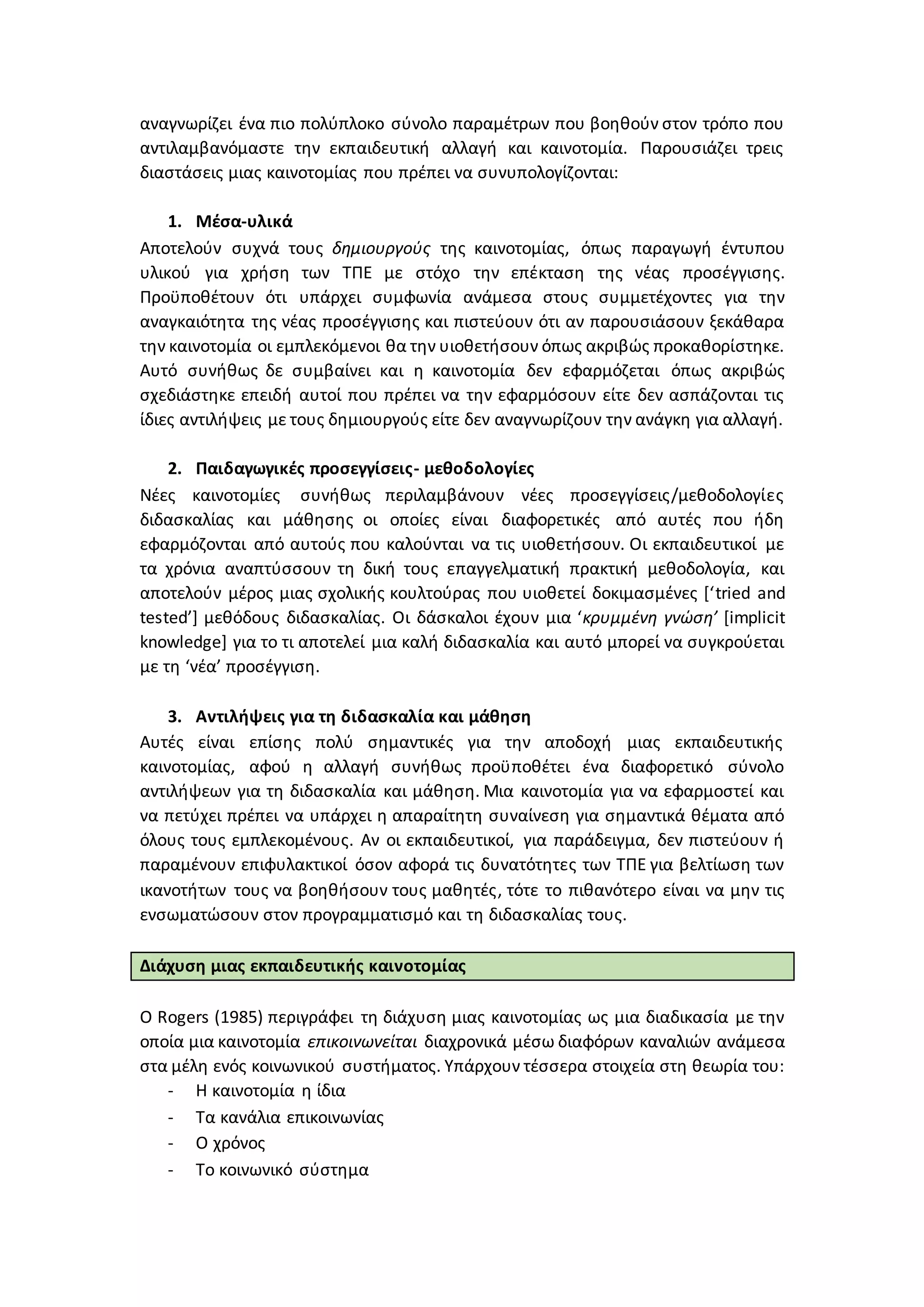 αναγνωρίζει ένα πιο πολύπλοκο σύνολο παραμέτρων που βοηθούν στον τρόπο που
αντιλαμβανόμαστε την εκπαιδευτική αλλαγή και καινοτομία. Παρουσιάζει τρεις
διαστάσεις μιας καινοτομίας που πρέπει να συνυπολογίζονται:
1. Μέσα-υλικά
Αποτελούν συχνά τους δημιουργούς της καινοτομίας, όπως παραγωγή έντυπου
υλικού για χρήση των ΤΠΕ με στόχο την επέκταση της νέας προσέγγισης.
Προϋποθέτουν ότι υπάρχει συμφωνία ανάμεσα στους συμμετέχοντες για την
αναγκαιότητα της νέας προσέγγισης και πιστεύουν ότι αν παρουσιάσουν ξεκάθαρα
την καινοτομία οι εμπλεκόμενοι θα την υιοθετήσουν όπως ακριβώς προκαθορίστηκε.
Αυτό συνήθως δε συμβαίνει και η καινοτομία δεν εφαρμόζεται όπως ακριβώς
σχεδιάστηκε επειδή αυτοί που πρέπει να την εφαρμόσουν είτε δεν ασπάζονται τις
ίδιες αντιλήψεις με τους δημιουργούς είτε δεν αναγνωρίζουν την ανάγκη για αλλαγή.
2. Παιδαγωγικές προσεγγίσεις- μεθοδολογίες
Νέες καινοτομίες συνήθως περιλαμβάνουν νέες προσεγγίσεις/μεθοδολογίες
διδασκαλίας και μάθησης οι οποίες είναι διαφορετικές από αυτές που ήδη
εφαρμόζονται από αυτούς που καλούνται να τις υιοθετήσουν. Οι εκπαιδευτικοί με
τα χρόνια αναπτύσσουν τη δική τους επαγγελματική πρακτική μεθοδολογία, και
αποτελούν μέρος μιας σχολικής κουλτούρας που υιοθετεί δοκιμασμένες [‘tried and
tested’] μεθόδους διδασκαλίας. Οι δάσκαλοι έχουν μια ‘κρυμμένη γνώση’ [implicit
knowledge] για το τι αποτελεί μια καλή διδασκαλία και αυτό μπορεί να συγκρούεται
με τη ‘νέα’ προσέγγιση.
3. Αντιλήψεις για τη διδασκαλία και μάθηση
Αυτές είναι επίσης πολύ σημαντικές για την αποδοχή μιας εκπαιδευτικής
καινοτομίας, αφού η αλλαγή συνήθως προϋποθέτει ένα διαφορετικό σύνολο
αντιλήψεων για τη διδασκαλία και μάθηση. Μια καινοτομία για να εφαρμοστεί και
να πετύχει πρέπει να υπάρχει η απαραίτητη συναίνεση για σημαντικά θέματα από
όλους τους εμπλεκομένους. Αν οι εκπαιδευτικοί, για παράδειγμα, δεν πιστεύουν ή
παραμένουν επιφυλακτικοί όσον αφορά τις δυνατότητες των ΤΠΕ για βελτίωση των
ικανοτήτων τους να βοηθήσουν τους μαθητές, τότε το πιθανότερο είναι να μην τις
ενσωματώσουν στον προγραμματισμό και τη διδασκαλίας τους.
Διάχυση μιας εκπαιδευτικής καινοτομίας
Ο Rogers (1985) περιγράφει τη διάχυση μιας καινοτομίας ως μια διαδικασία με την
οποία μια καινοτομία επικοινωνείται διαχρονικά μέσω διαφόρων καναλιών ανάμεσα
στα μέλη ενός κοινωνικού συστήματος. Υπάρχουν τέσσερα στοιχεία στη θεωρία του:
- Η καινοτομία η ίδια
- Τα κανάλια επικοινωνίας
- Ο χρόνος
- Το κοινωνικό σύστημα
 