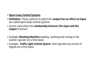 • Open-Loop Control Systems
• Definition: Those systems in which the output has no effect on input
are called open-loop control systems
• can be used when the relationship between the input and the
output is known
• Example-Washing Machine-soaking, washing and rinsing in the
washer operate on a time basis
• Example- Traffic Light Control System -that operates by means of
signals on a time basis
 