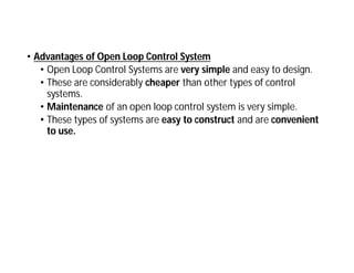 • Advantages of Open Loop Control System
• Open Loop Control Systems are very simple and easy to design.
• These are considerably cheaper than other types of control
systems.
• Maintenance of an open loop control system is very simple.
• These types of systems are easy to construct and are convenient
to use.
 