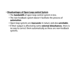 • Disadvantages of Open Loop control System
• The bandwidth of open loop control system is less.
• The non-feedback system doesn’t facilitate the process of
automation.
• Open loop systems are inaccurate in nature and also unreliable.
• If their output is affected by some external disturbances, there is
no way to correct them automatically as these are non-feedback
systems.
 