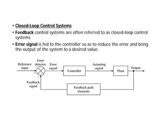 • Closed-Loop Control Systems
• Feedback control systems are often referred to as closed-loop control
systems
• Error signal is fed to the controller so as to reduce the error and bring
the output of the system to a desired value.
 