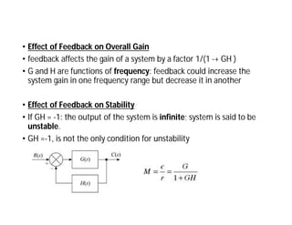 • Effect of Feedback on Overall Gain
• feedback affects the gain of a system by a factor 1/(1 -+ GH )
• G and H are functions of frequency: feedback could increase the
system gain in one frequency range but decrease it in another
• Effect of Feedback on Stability
• If GH = -1: the output of the system is infinite; system is said to be
unstable.
• GH =-1, is not the only condition for unstability
 