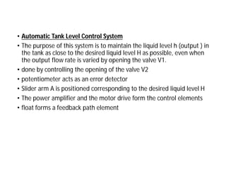 • Automatic Tank Level Control System
• The purpose of this system is to maintain the liquid level h (output ) in
the tank as close to the desired liquid level H as possible, even when
the output flow rate is varied by opening the valve V1.
• done by controlling the opening of the valve V2
• potentiometer acts as an error detector
• Slider arm A is positioned corresponding to the desired liquid level H
• The power amplifier and the motor drive form the control elements
• float forms a feedback path element
 