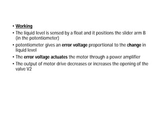 • Working
• The liquid level is sensed by a float and it positions the slider arm B
(in the potentiometer)
• potentiometer gives an error voltage proportional to the change in
liquid level
• The error voltage actuates the motor through a power amplifier
• The output of motor drive decreases or increases the opening of the
valve V2
 