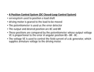 • A Position Control System (DC Closed-Loop Control System)
• servosystem used to position a load shaft
• driving motor is geared to the load to be moved
• The potentiometer is used us the error detector
• The output and desired position are θC and θR
• These positions are compared by the potentiometer whose output voltage
VE is proportional to the error in angular position θE= θR - θC .
• The voltage VE is used to control the field current of a dc generator, which
supplies armature voltage to the driving motor.
 