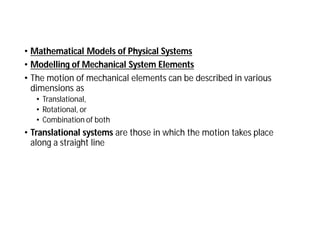 • Mathematical Models of Physical Systems
• Modelling of Mechanical System Elements
• The motion of mechanical elements can be described in various
dimensions as
• Translational,
• Rotational, or
• Combination of both
• Translational systems are those in which the motion takes place
along a straight line
 