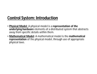 Control System: Introduction
• Physical Model: A physical model is a representation of the
underlying hardware elements of a distributed system that abstracts
away from specific details within them.
• Mathematical Model: A mathematical model is the mathematical
representation of the physical model, through use of appropriate
physical laws.
 