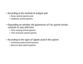 • According to the method of analysis and
• linear control systems and
• nonlinear control systems
• Depending on whether the parameters of I he system remain
constant or vary with time
• Time-varying control systems
• Time invariant control systems
• According to the types of signals used in the system
• Continuous data control systems
• discrete-data control systems
 
