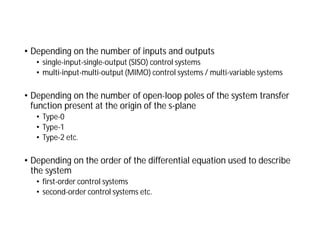 • Depending on the number of inputs and outputs
• single-input-single-output (SISO) control systems
• multi-input-multi-output (MIMO) control systems / multi-variable systems
• Depending on the number of open-loop poles of the system transfer
function present at the origin of the s-plane
• Type-0
• Type-1
• Type-2 etc.
• Depending on the order of the differential equation used to describe
the system
• first-order control systems
• second-order control systems etc.
 