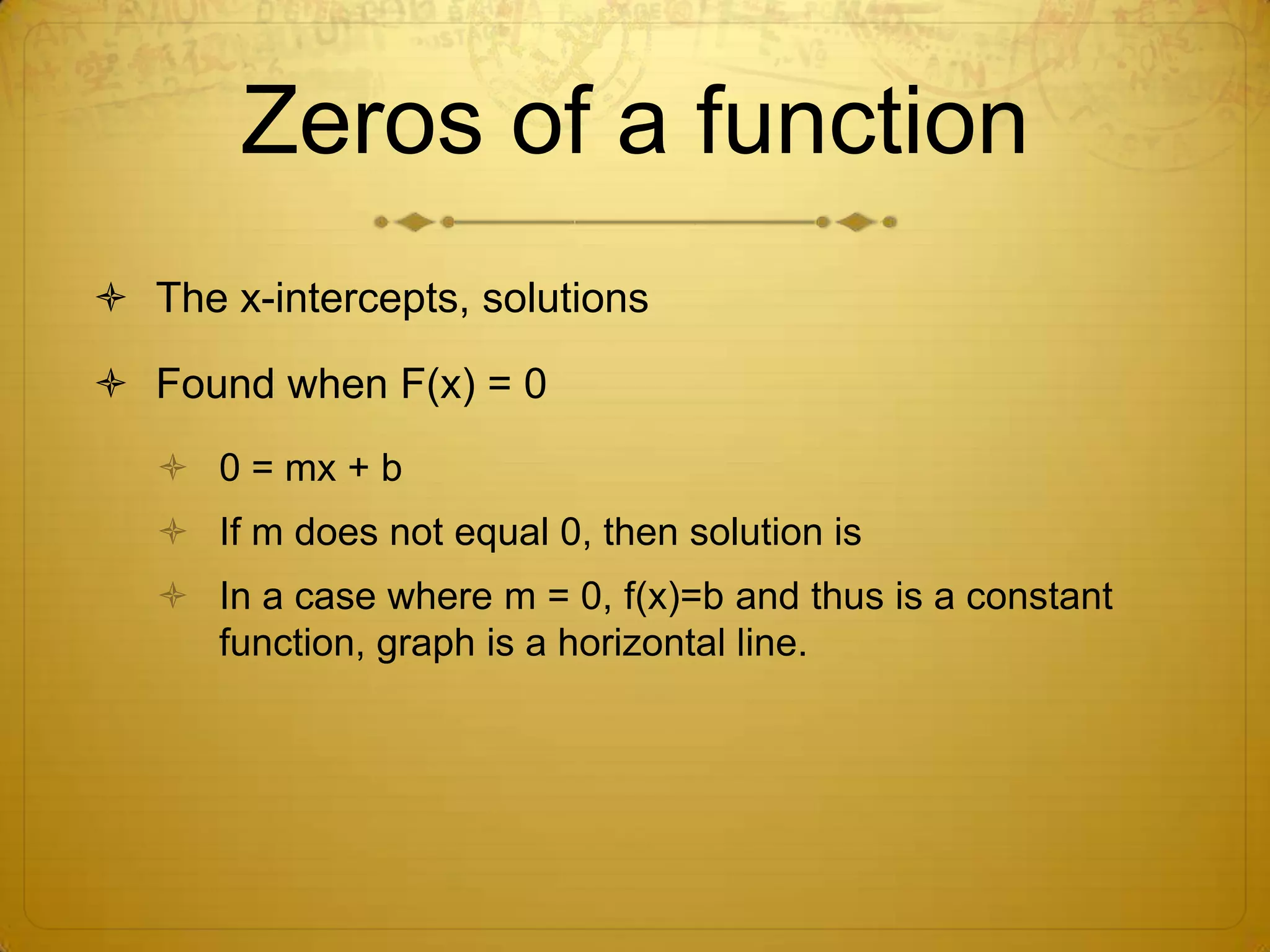 Zeros of a functionThe x-intercepts, solutionsFound when F(x) = 00 = mx + bIf m does not equal 0, then solution is In a case where m = 0, f(x)=b and thus is a constant function, graph is a horizontal line.