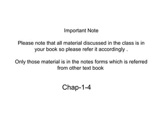 Important Note
Please note that all material discussed in the class is in
your book so please refer it accordingly .
Only those material is in the notes forms which is referred
from other text book
Chap-1-4
 