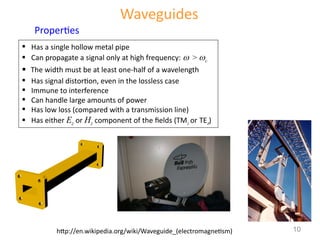 Waveguides
 Has a single hollow metal pipe
 Can propagate a signal only at high frequency:  > c
 The width must be at least one-half of a wavelength
 Has signal distortion, even in the lossless case
 Immune to interference
 Can handle large amounts of power
 Has low loss (compared with a transmission line)
 Has either Ez or Hz component of the fields (TMz or TEz)
Properties
http://en.wikipedia.org/wiki/Waveguide_(electromagnetism) 10
 