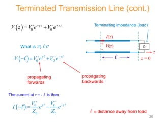  0 0
z z
V z V e V e
 
   
 
What is V(-l )?
  0 0
V V e V e
 
  
  
 

  0 0
0 0
V V
I e e
Z Z
 
 

  
 

propagating
forwards
propagating
backwards
Terminated Transmission Line (cont.)
l  distance away from load
The current at z = - l is then
I(z)
V(z)
+
-
z
ZL
 z = 0
Terminating impedance (load)
36
 