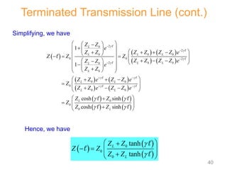 Simplifying, we have
 
 
 
0
0
0
tanh
tanh
L
L
Z Z
Z Z
Z Z


 

   
 

 



Terminated Transmission Line (cont.)
 
   
   
   
   
   
   
2
0
2
0 0 0
0 0 2
2 0 0
0
0
0 0
0
0 0
0
0
0
1
1
cosh sinh
cosh sinh
L
L L L
L L
L
L
L L
L L
L
L
Z Z
e
Z Z Z Z Z Z e
Z Z Z
Z Z Z Z e
Z Z
e
Z Z
Z Z e Z Z e
Z
Z Z e Z Z e
Z Z
Z
Z Z




 
 
 
 




 
 
 
 


 
   
   
 
 
    
 
    
 
  

 
 
 

 
 
 
  
  
 
  
 
 

 
 





 
 

 
 



Hence, we have
40
 
