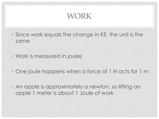 WORK

• Since work equals the change in KE, the unit is the
  same

• Work is measured in joules

• One joule happens when a force of 1 N acts for 1 m

• An apple is approximately a newton, so lifting an
  apple 1 meter is about 1 Joule of work
 