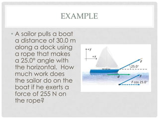 EXAMPLE

• A sailor pulls a boat
  a distance of 30.0 m
  along a dock using
  a rope that makes
  a 25.0° angle with
  the horizontal. How
  much work does
  the sailor do on the
  boat if he exerts a
  force of 255 N on
  the rope?
 