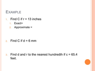 EXAMPLE
1. Find C if r = 13 inches
1. Exact=
2. Approximate =
2. Find C if d = 6 mm
3. Find d and r to the nearest hundredth if c = 65.4
feet.