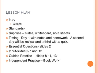 LESSON PLAN
Intro
Circles!
Standards-
Supplies – slides, whiteboard, note sheets
Timing: Day 1 with notes and homework. A second
day will be review and a third with a quiz.
Essential Questions- slides 2
Input-slides 3-7 and 12
Guided Practice – slides 8-11, 13
Independent Practice – Book Work