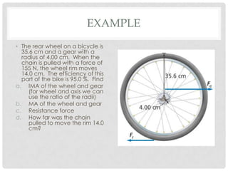 EXAMPLE
• The rear wheel on a bicycle is
  35.6 cm and a gear with a
  radius of 4.00 cm. When the
  chain is pulled with a force of
  155 N, the wheel rim moves
  14.0 cm. The efficiency of this
  part of the bike is 95.0 %. Find
a. IMA of the wheel and gear
     (for wheel and axis we can
     use the ratio of the radii)
b. MA of the wheel and gear
c. Resistance force
d. How far was the chain
     pulled to move the rim 14.0
     cm?
 