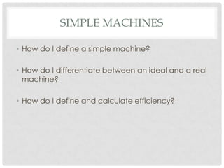 SIMPLE MACHINES

• How do I define a simple machine?

• How do I differentiate between an ideal and a real
  machine?

• How do I define and calculate efficiency?
 