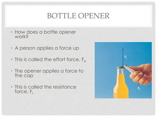 BOTTLE OPENER

• How does a bottle opener
  work?

• A person applies a force up

• This is called the effort force, Fe

• The opener applies a force to
  the cap

• This is called the resistance
  force, Fr
 