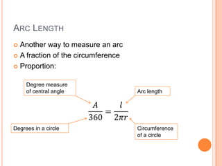 ARC LENGTH
 Another way to measure an arc
 A fraction of the circumference

 Proportion:


     Degree measure
     of central angle               Arc length




Degrees in a circle                 Circumference
                                    of a circle
 