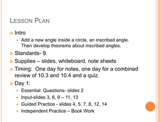 LESSON PLAN
   Intro
       Add a new angle inside a circle, an inscribed angle.
        Then develop theorems about inscribed angles.
 Standards- 9.
 Supplies – slides, whiteboard, note sheets

 Timing: One day for notes, one day for a combined
  review of 10.3 and 10.4 and a quiz.
 Day 1:
     Essential Questions- slides 2
     Input-slides 3, 6, 9 – 11, 13
     Guided Practice - slides 4, 5, 7, 8, 12, 14
     Independent Practice – Book Work
 