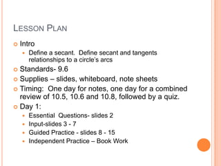 LESSON PLAN
   Intro
       Define a secant. Define secant and tangents
        relationships to a circle’s arcs
 Standards- 9.6
 Supplies – slides, whiteboard, note sheets
 Timing: One day for notes, one day for a combined
  review of 10.5, 10.6 and 10.8, followed by a quiz.
 Day 1:
     Essential Questions- slides 2
     Input-slides 3 - 7
     Guided Practice - slides 8 - 15
     Independent Practice – Book Work
 