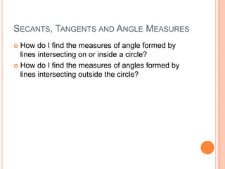 SECANTS, TANGENTS AND ANGLE MEASURES
 How do I find the measures of angle formed by
  lines intersecting on or inside a circle?
 How do I find the measures of angles formed by
  lines intersecting outside the circle?
 