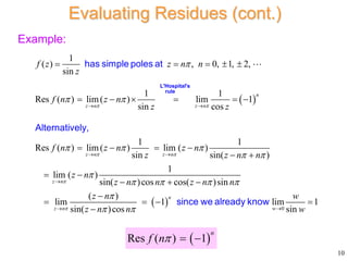 Example:
 
1
( ) , 0, 1, 2,
sin
1 1
Res ( ) lim( ) lim 1
sin cos
1 1
Res ( ) lim( ) lim ( )
sin sin( )
1
lim ( )
sin(
n
z n z n
z n z n
z n
f z z n n
z
f n z n
z z
f n z n z n
z z n n
z n
z n
 
 


 
  
 


 
 

    
     
   
 
 

has simple poles at
Alternatively,
L'Hospital's
rule
  0
)cos cos( )sin
( )
lim 1 lim 1
sin( )cos sin
n
z n w
n z n n
z n w
z n n w

  

 
 
 

   

since we already know
10
Evaluating Residues (cont.)
 
Res ( ) 1
n
f n  
 