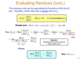 The previous rule can be specialized to functions of the form f
f(z) = N(z)/D(z), where D(z) has a simple zero at z0 :
 
0 0
0
0
0 0 0
0
0
0 0
0
( ) ( ) ( )
Res = Res lim( ) lim( )
( ) ( ) ( ) ( )
( )
( )
lim
( ) ( ) ( )
( )
z z z z
z
z z
N z N z N z
f z z z z z
D z D z D z D z
N z
N z
D z D z D z
z z
 

 
   
 

 
 
 

0
0
0
( )
( )
Res
( ) ( )
z
N z
N z
D z D z
 

  
 
11
Evaluating Residues (cont.)
zero
Hence
  0 0
( )
= , ( ) 0, ,
( )
N z
f z D z N D z
D z
 are analytic at
Question:
Would this limit exist if it were a
higher-order zero?
     
2
1 0 2 0 1
( ) 0
D z a z z a z z a
     
Simple zero :
0 1
( )
D z a
 
Note :
 