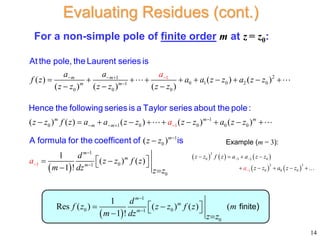 2
1
0 1 0 2 0
1
0 0 0
0 1
1
0 0
1
( ) ( ) ( )
( ) ( ) ( )
( ) ( ) ( ) ( )
m m
m m
m
m m
a a
f z a a z
a
z a z z
z z z z z z
z z f z a a
a
z z z z

 
  

 
         
  
      
At the pole, the Laurent series is
Hence the following series is a Taylor series about the pole:
 
1
0 0
1
0
1
0
1 1
0
( )
( )
1
( ) ( )
1 !
m m
m
m
m
m
a z z
z z
d
z z f z
m dz z z
a




  

 
 
 
 
A formula for the coefficent of is
For a non-simple pole of finite order m at z = z0:
 
1
0 0
1
0
1
Res ( ) ( ) ( ) (
1 !
m
m
m
d
f z z z f z m
m dz z z


 
 
 
 
finite)
14
Evaluating Residues (cont.)
     
   
3
0 3 2 0
2 3
0 0 0
1
z z f z a a z z
z z a z z
a
 
   
    
Example (m = 3):
 
