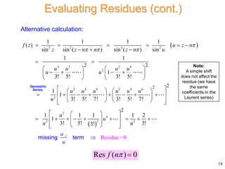  
 
2 2 2 2
3 5 2 4
2
2 4 6 2 4 6
2
2
2
2
2
2 2
2
1 1 1 1
( )
sin sin ( ) sin ( ) sin
1 1
1
3! 5! 3! 5!
1
1
3! 5! 7! 3! 5! 7!
1 1 1
1
3! 5! 3!
f z u z n
z z n n z n u
u u u u
u u
u u u u u u
u
u
u

  
     
  
 
   
     
   
   
 
   
 
       
   
 
   
 

    



Geometric
Series
1
4
2
2
Residue=0
!
1 2
3
u
a
u
u

 


   
 


 

 
missing term
18
Evaluating Residues (cont.)
Alternative calculation:
Res ( ) 0
f n 
Note:
A simple shift
does not affect the
residue (we have
the same
coefficients in the
Laurent series)
 