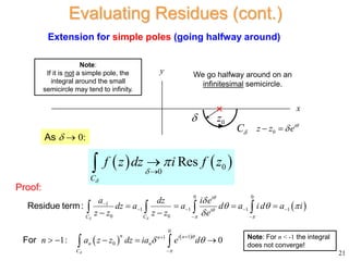 Extension for simple poles (going halfway around)
As   0:
 
0 0
1
1 1 1 1
0 0
i
i
C C
a dz i e
dz a a d a id a i
z z z z e
 


 

  


   
 
   
 
   
Residue term:
Proof:
21
Evaluating Residues (cont.)
   
0
0
Res
C
f z dz i f z






Note:
If it is not a simple pole, the
integral around the small
semicircle may tend to infinity.
0
i
z z e

 
0
z
C

x
y We go halfway around on an
infinitesimal semicircle.

   
0
1
1
0
1: 0
n i n
n
n n
C
n a z z dz ia e d



 



    
 
For Note: For n < -1 the integral
does not converge!
 
