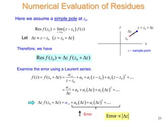 23
Numerical Evaluation of Residues
Here we assume a simple pole at z0.
 
0
0 0
Res ( ) lim ( )
z z
f z z z f z

 
0 0
Res ( ) ( )
f z z f z z
   
 
0 0
z z z z z z
     
Let
   
   
2
1
0 0 1 0 2 0
0
2
1
0 1 2
( ) ( )
a
f z f z z a a z z a z z
z z
a
a a z a z
z


         

      

Therefore, we have
Examine the error using a Laurent series:
   
1
2
0 0 1
( ) a
z f z z a z a z

        
Error
Error z
 
x
y
0
z
0
z z z
  
z


z = sample point
 