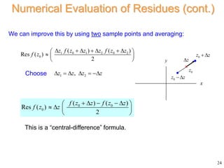 24
Numerical Evaluation of Residues (cont.)
We can improve this by using two sample points and averaging:
1 0 1 2 0 2
0
( ) ( )
Res ( )
2
z f z z z f z z
f z
      
 
  
 
x
y
0
z
0
z z
 
z


0
z z
 
1 2
,
z z z z
     
0 0
0
( ) ( )
Res ( )
2
f z z f z z
f z z
    
 
   
 
Choose
This is a “central-difference” formula.
 