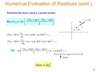 25
Numerical Evaluation of Residues (cont.)
Examine the error using a Laurent series:
Error
2
Error z
 
x
y
0
z
0
z z
 
z


0
z z

 
   
2
1
0 0 1 2
2
1
0 0 1 2
( )
( )
a
f z z a a z a z
z
a
f z z a a z a z
z


        

        

 
2
0 0
1 1
( ) ( )
2
f z z f z z
z a a z

    
 
    
 
 
0 0
0
( ) ( )
Res ( )
2
f z z f z z
f z z
    
 
   
 
 