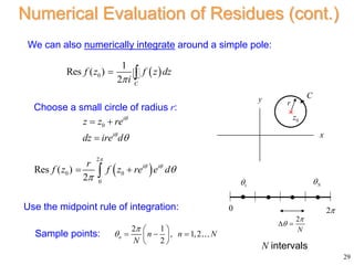 29
Numerical Evaluation of Residues (cont.)
We can also numerically integrate around a simple pole:
 
0
1
Res ( )
2 C
f z f z dz
i

 
 
2
0 0
0
Res ( )
2
i i
r
f z f z re e d

 


 

Use the midpoint rule of integration:
Choose a small circle of radius r:
0
i
i
z z re
dz ire d



 

2 1
, 1,2
2
n n n N
N


 
  
 
 
Sample points:
x
y
0
z

C
r
0 2
1
 N

2
N


 
N intervals
 