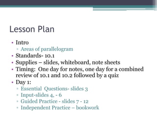 Lesson Plan
• Intro
  ▫ Areas of parallelogram
• Standards- 10.1
• Supplies – slides, whiteboard, note sheets
• Timing: One day for notes, one day for a combined
  review of 10.1 and 10.2 followed by a quiz
• Day 1:
  ▫   Essential Questions- slides 3
  ▫   Input-slides 4, - 6
  ▫   Guided Practice - slides 7 - 12
  ▫   Independent Practice – bookwork
 