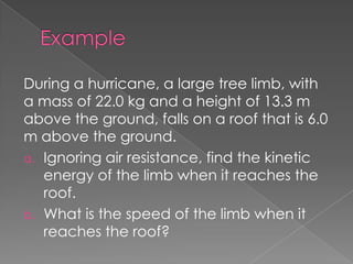 During a hurricane, a large tree limb, with
a mass of 22.0 kg and a height of 13.3 m
above the ground, falls on a roof that is 6.0
m above the ground.
a. Ignoring air resistance, find the kinetic
   energy of the limb when it reaches the
   roof.
b. What is the speed of the limb when it
   reaches the roof?
 