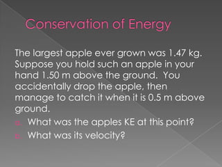 The largest apple ever grown was 1.47 kg.
Suppose you hold such an apple in your
hand 1.50 m above the ground. You
accidentally drop the apple, then
manage to catch it when it is 0.5 m above
ground.
a. What was the apples KE at this point?
b. What was its velocity?
 