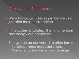    We will analyze collisions just before and
    just after the actual collision

   If the system is isolated, then momentum
    and energy are conserved

   Energy can be converted to other forms
    › Potential, thermal and sound energy
    › Can increase, stay the same or decrease
 