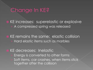    KE increases: superelastic or explosive
    › A compressed spring was released


   KE remains the same: elastic collision
    › Hard elastic items such as marbles

   KE decreases: Inelastic
    › Energy is converted to other forms
    › Soft items, car crashes, when items stick
      together after the collision
 