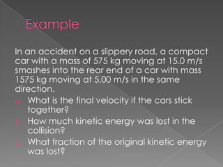 In an accident on a slippery road, a compact
car with a mass of 575 kg moving at 15.0 m/s
smashes into the rear end of a car with mass
1575 kg moving at 5.00 m/s in the same
direction.
a. What is the final velocity if the cars stick
   together?
b. How much kinetic energy was lost in the
   collision?
c. What fraction of the original kinetic energy
   was lost?
 