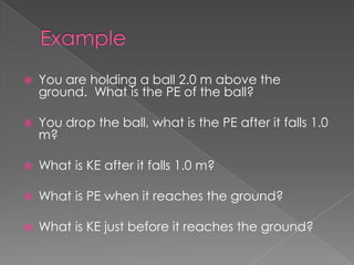    You are holding a ball 2.0 m above the
    ground. What is the PE of the ball?

   You drop the ball, what is the PE after it falls 1.0
    m?

   What is KE after it falls 1.0 m?

   What is PE when it reaches the ground?

   What is KE just before it reaches the ground?
 