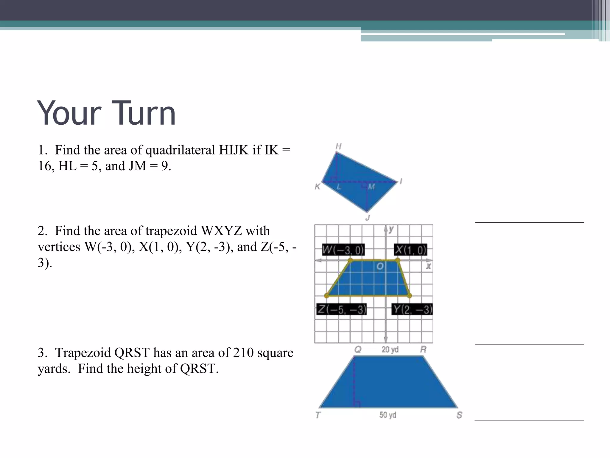Your Turn
1. Find the area of quadrilateral HIJK if IK =
16, HL = 5, and JM = 9.
2. Find the area of trapezoid WXYZ with
vertices W(-3, 0), X(1, 0), Y(2, -3), and Z(-5, -
3).
3. Trapezoid QRST has an area of 210 square
yards. Find the height of QRST.